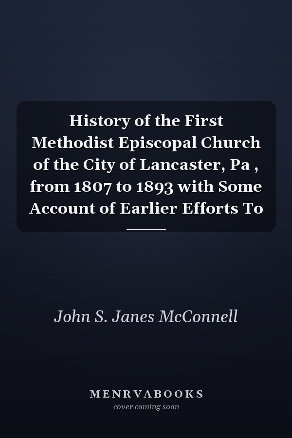 History of the First Methodist Episcopal Church of the City of Lancaster, Pa , from 1807 to 1893 with Some Account of Earlier Efforts To
