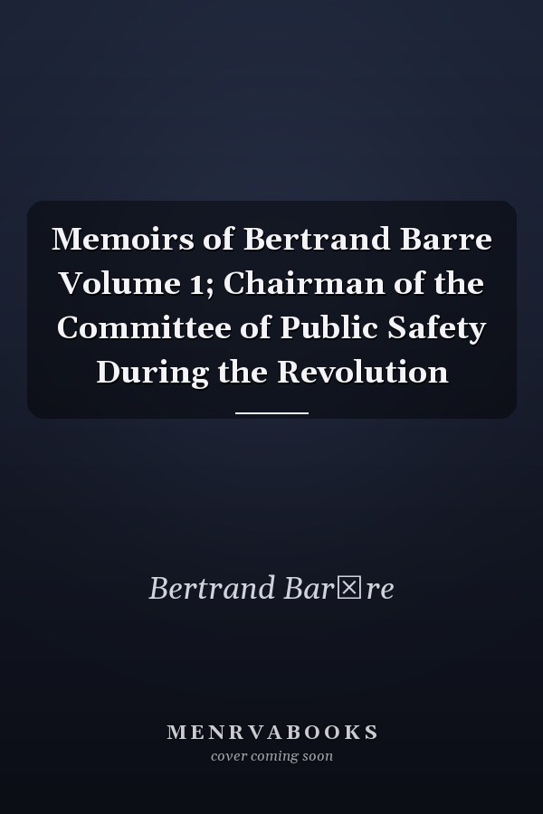 Memoirs of Bertrand Barre Volume 1; Chairman of the Committee of Public Safety During the Revolution