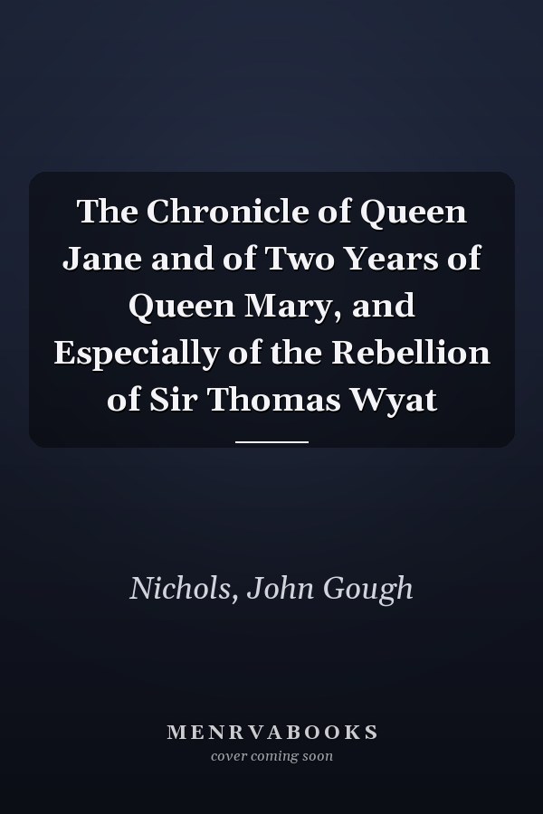 The Chronicle of Queen Jane and of Two Years of Queen Mary, and Especially of the Rebellion of Sir Thomas Wyat