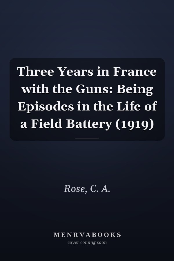 Three Years in France with the Guns: Being Episodes in the Life of a Field Battery (1919)