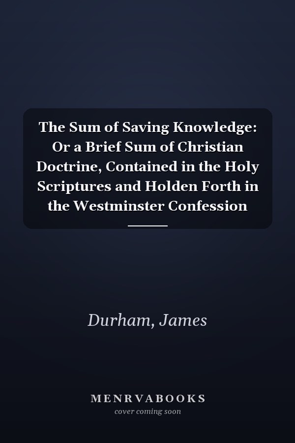 The Sum of Saving Knowledge: Or a Brief Sum of Christian Doctrine, Contained in the Holy Scriptures and Holden Forth in the Westminster Confession