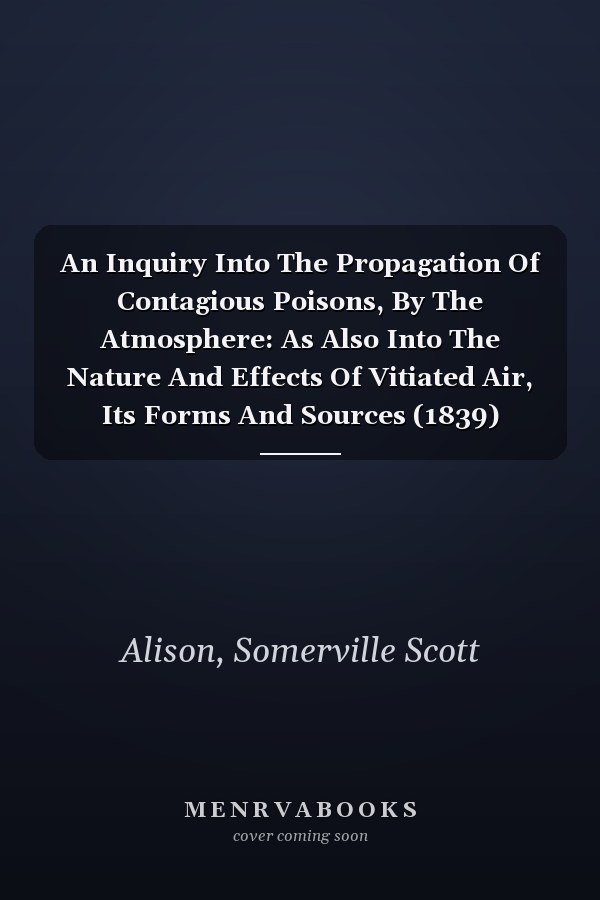An Inquiry Into The Propagation Of Contagious Poisons, By The Atmosphere: As Also Into The Nature And Effects Of Vitiated Air, Its Forms And Sources (1839)