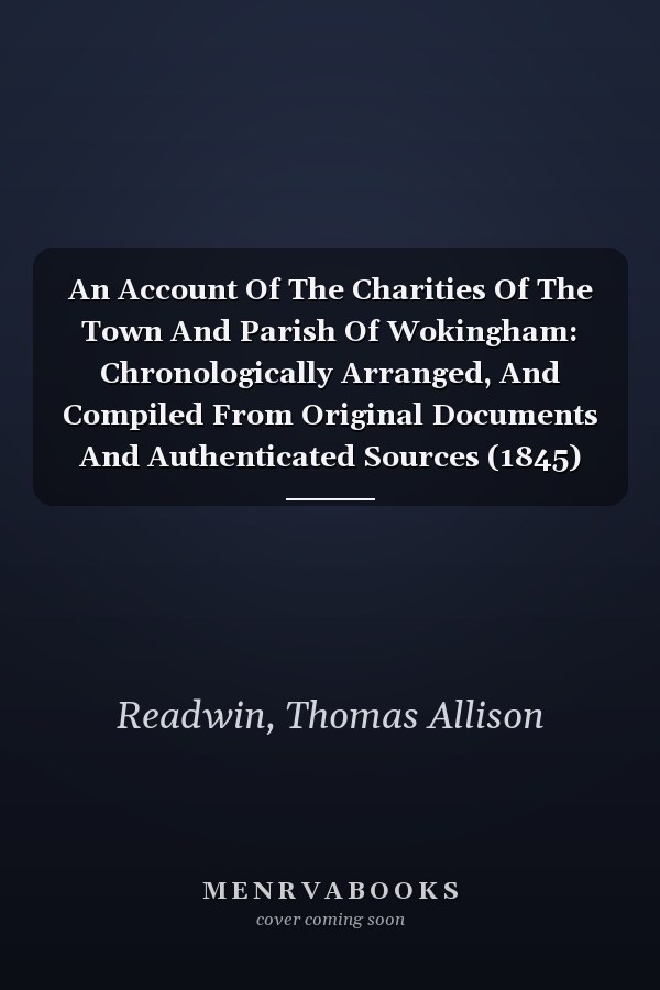 An Account Of The Charities Of The Town And Parish Of Wokingham: Chronologically Arranged, And Compiled From Original Documents And Authenticated Sources (1845)