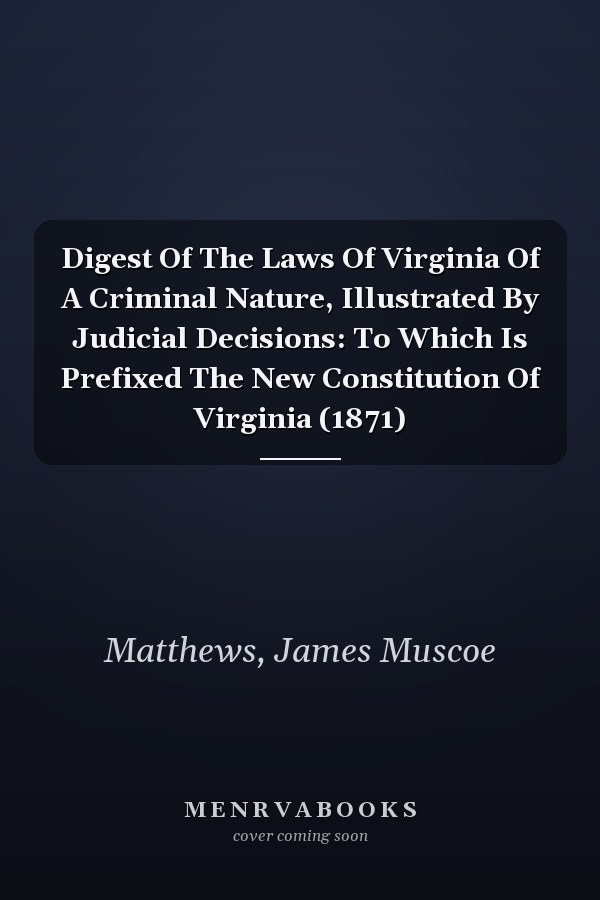 Digest Of The Laws Of Virginia Of A Criminal Nature, Illustrated By Judicial Decisions: To Which Is Prefixed The New Constitution Of Virginia (1871)