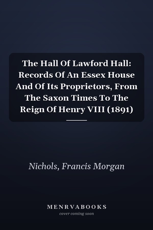 The Hall Of Lawford Hall: Records Of An Essex House And Of Its Proprietors, From The Saxon Times To The Reign Of Henry VIII (1891)