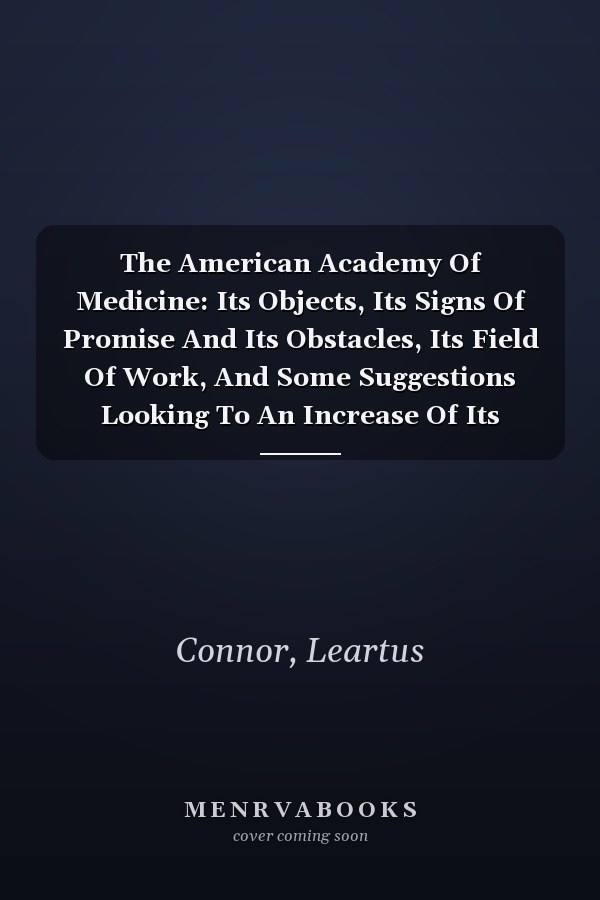 The American Academy Of Medicine: Its Objects, Its Signs Of Promise And Its Obstacles, Its Field Of Work, And Some Suggestions Looking To An Increase Of Its Efficiency (1889)