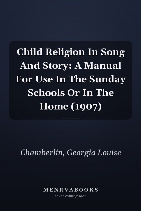 Child Religion In Song And Story: A Manual For Use In The Sunday Schools Or In The Home (1907)