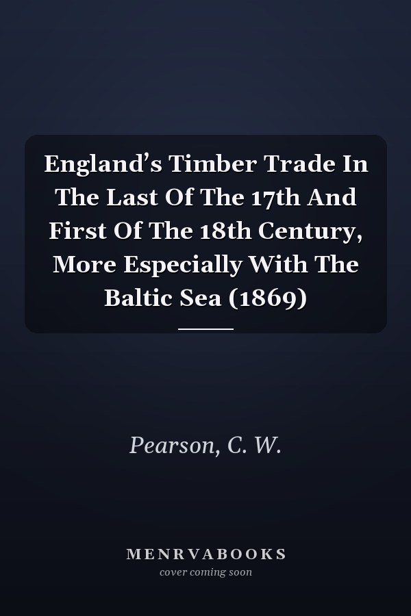 England’s Timber Trade In The Last Of The 17th And First Of The 18th Century, More Especially With The Baltic Sea (1869)