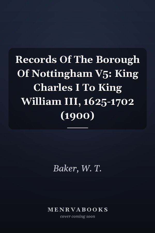 Records Of The Borough Of Nottingham V5: King Charles I To King William III, 1625-1702 (1900)