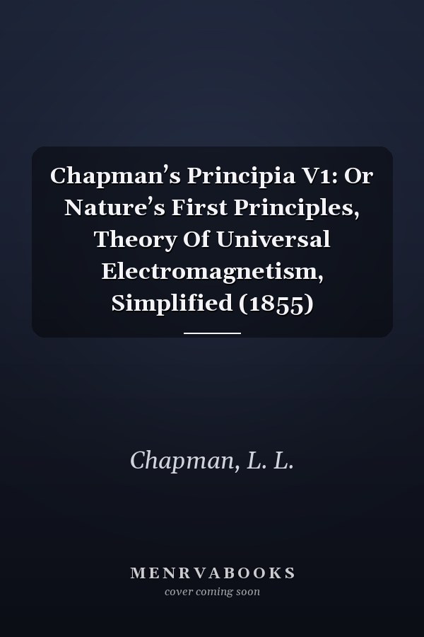 Chapman’s Principia V1: Or Nature’s First Principles, Theory Of Universal Electromagnetism, Simplified (1855)