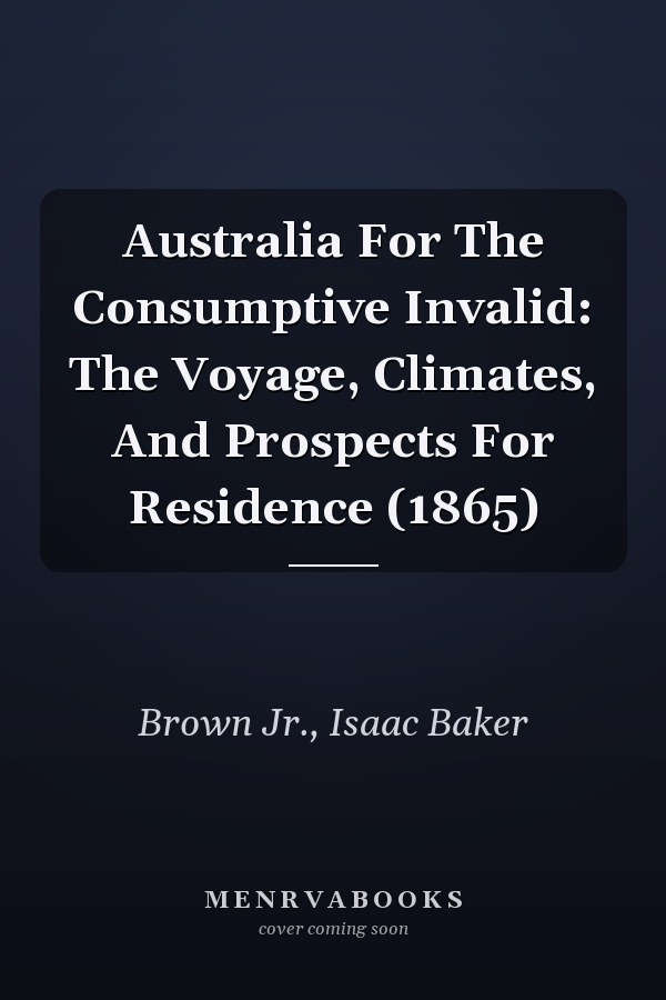 Australia For The Consumptive Invalid: The Voyage, Climates, And Prospects For Residence (1865)