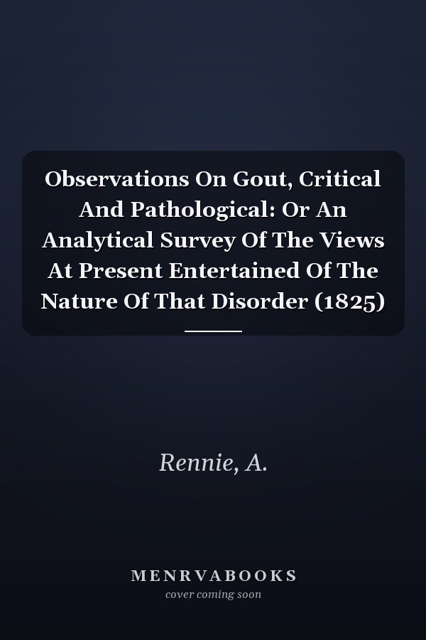 Observations On Gout, Critical And Pathological: Or An Analytical Survey Of The Views At Present Entertained Of The Nature Of That Disorder (1825)