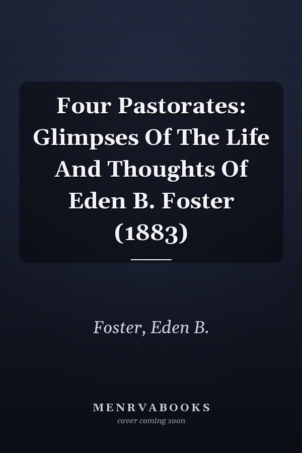 Four Pastorates: Glimpses Of The Life And Thoughts Of Eden B. Foster (1883)