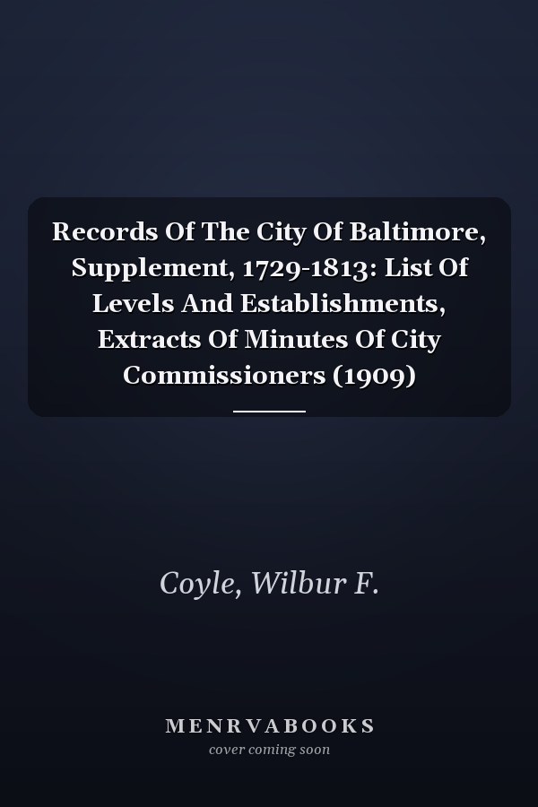Records Of The City Of Baltimore, Supplement, 1729-1813: List Of Levels And Establishments, Extracts Of Minutes Of City Commissioners (1909)