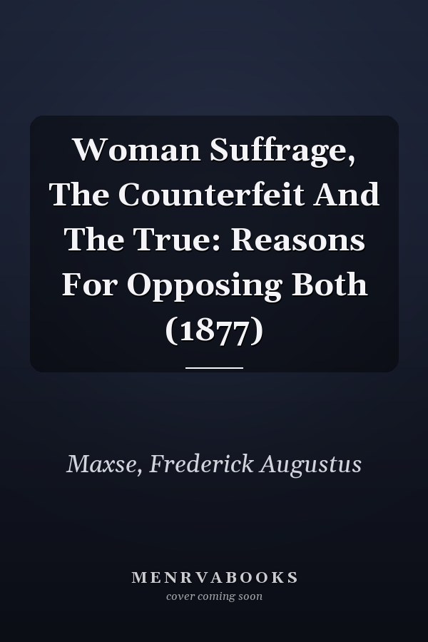 Woman Suffrage, The Counterfeit And The True: Reasons For Opposing Both (1877)