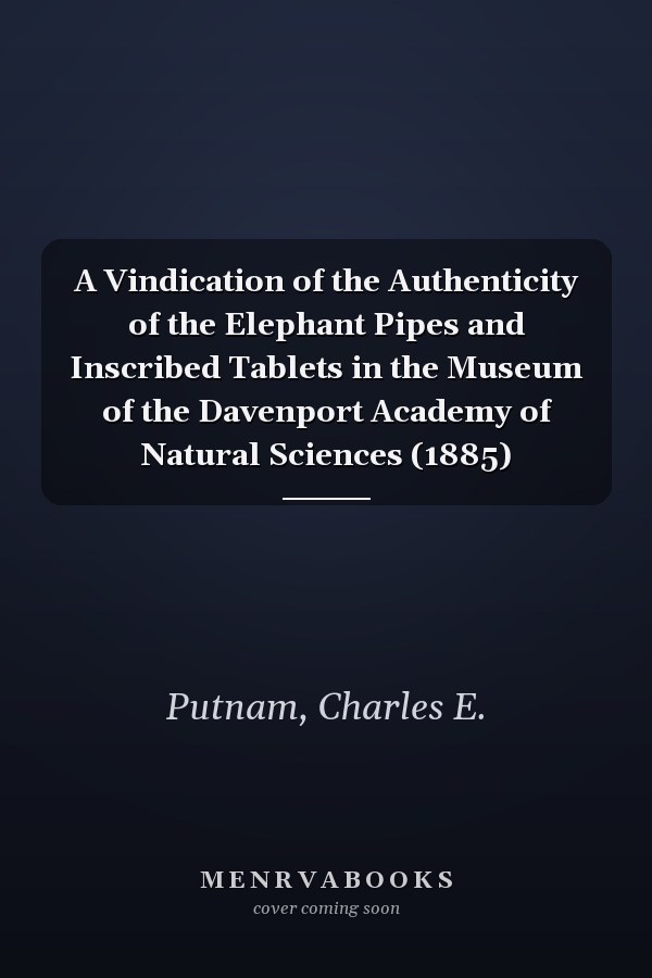A Vindication of the Authenticity of the Elephant Pipes and Inscribed Tablets in the Museum of the Davenport Academy of Natural Sciences (1885)