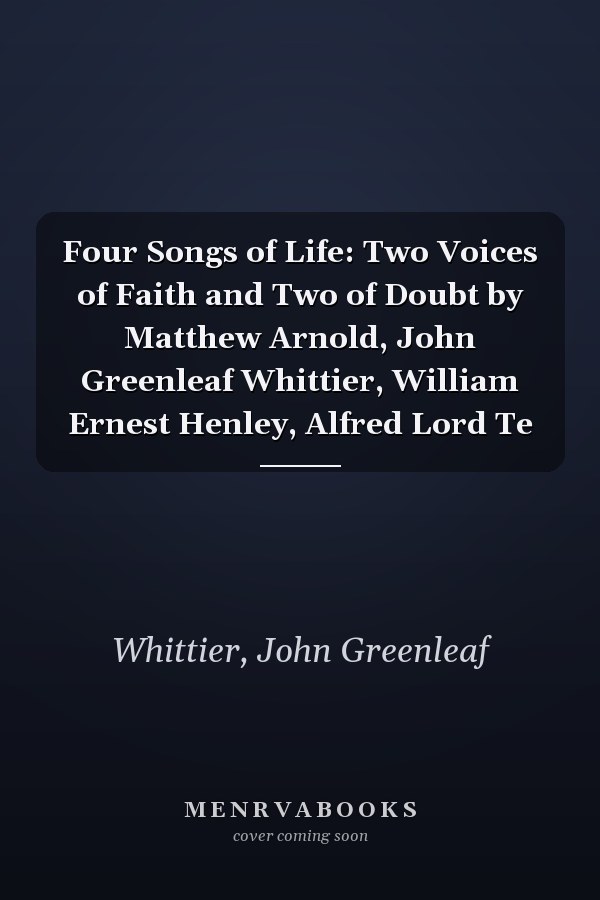 Four Songs of Life: Two Voices of Faith and Two of Doubt by Matthew Arnold, John Greenleaf Whittier, William Ernest Henley, Alfred Lord Te