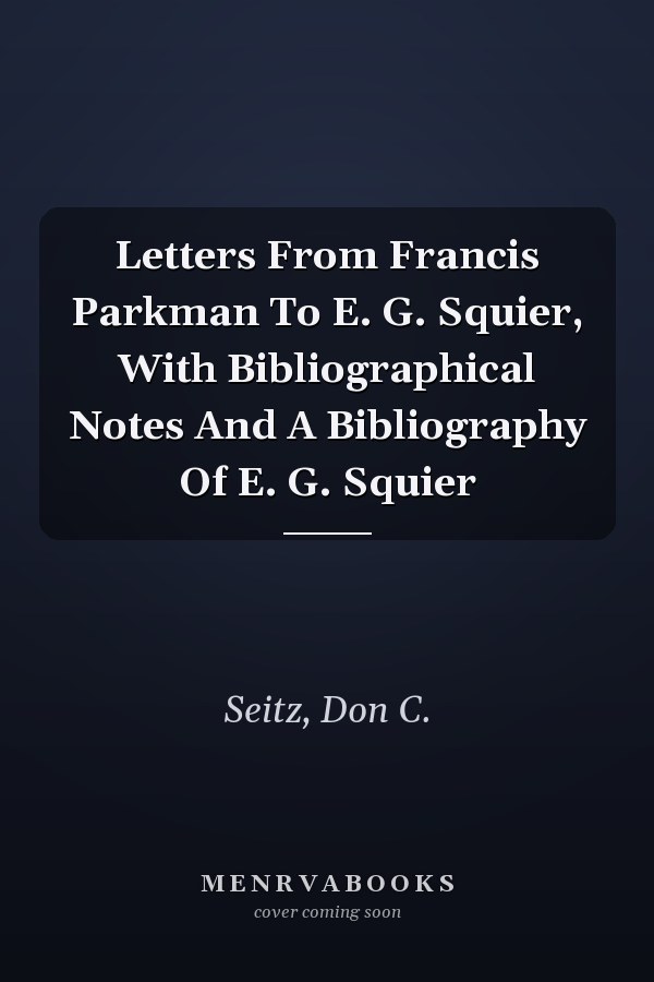 Letters From Francis Parkman To E. G. Squier, With Bibliographical Notes And A Bibliography Of E. G. Squier