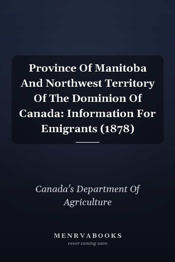 Province Of Manitoba And Northwest Territory Of The Dominion Of Canada: Information For Emigrants (1878)