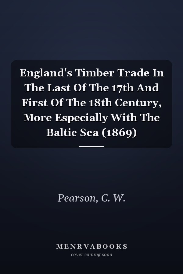 England's Timber Trade In The Last Of The 17th And First Of The 18th Century, More Especially With The Baltic Sea (1869)