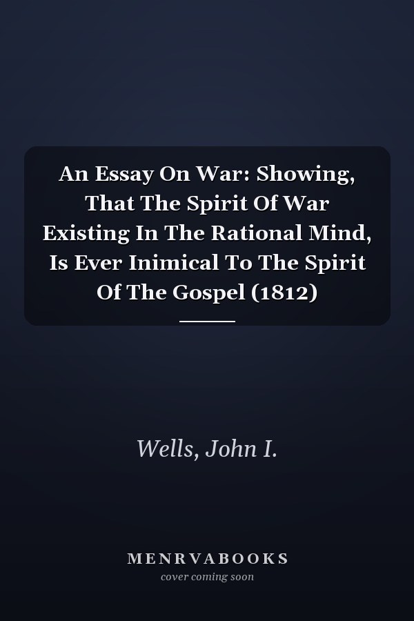 An Essay On War: Showing, That The Spirit Of War Existing In The Rational Mind, Is Ever Inimical To The Spirit Of The Gospel (1812)