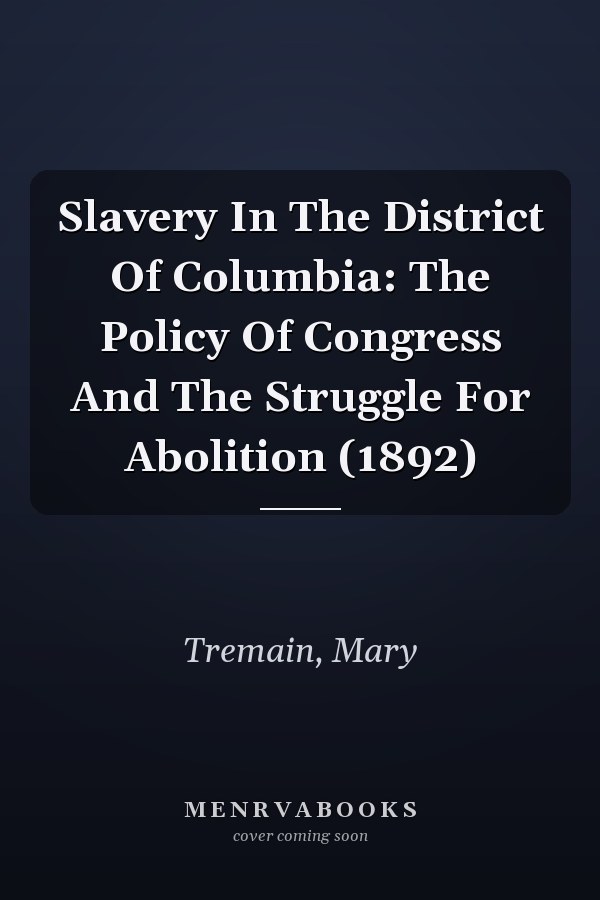 Slavery In The District Of Columbia: The Policy Of Congress And The Struggle For Abolition (1892)