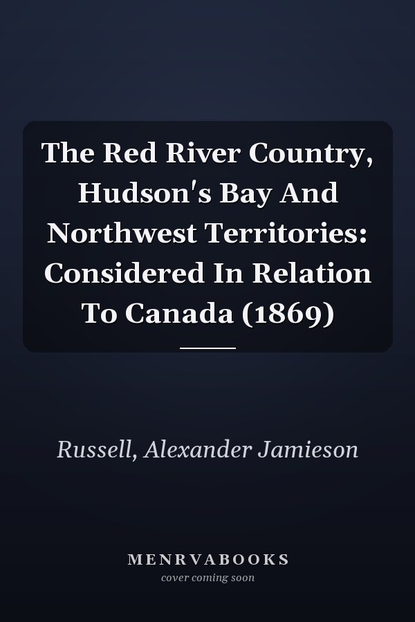 The Red River Country, Hudson's Bay And Northwest Territories: Considered In Relation To Canada (1869)