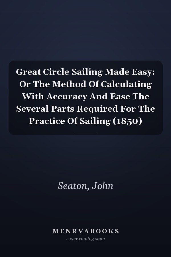 Great Circle Sailing Made Easy: Or The Method Of Calculating With Accuracy And Ease The Several Parts Required For The Practice Of Sailing (1850)
