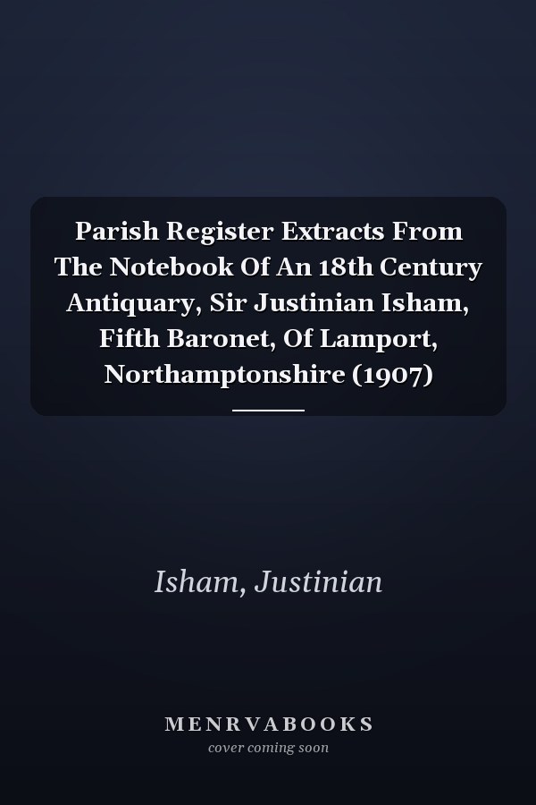 Parish Register Extracts From The Notebook Of An 18th Century Antiquary, Sir Justinian Isham, Fifth Baronet, Of Lamport, Northamptonshire (1907)