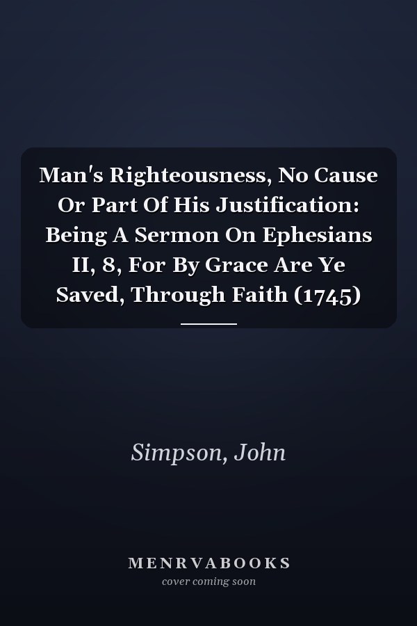 Man's Righteousness, No Cause Or Part Of His Justification: Being A Sermon On Ephesians II, 8, For By Grace Are Ye Saved, Through Faith (1745)