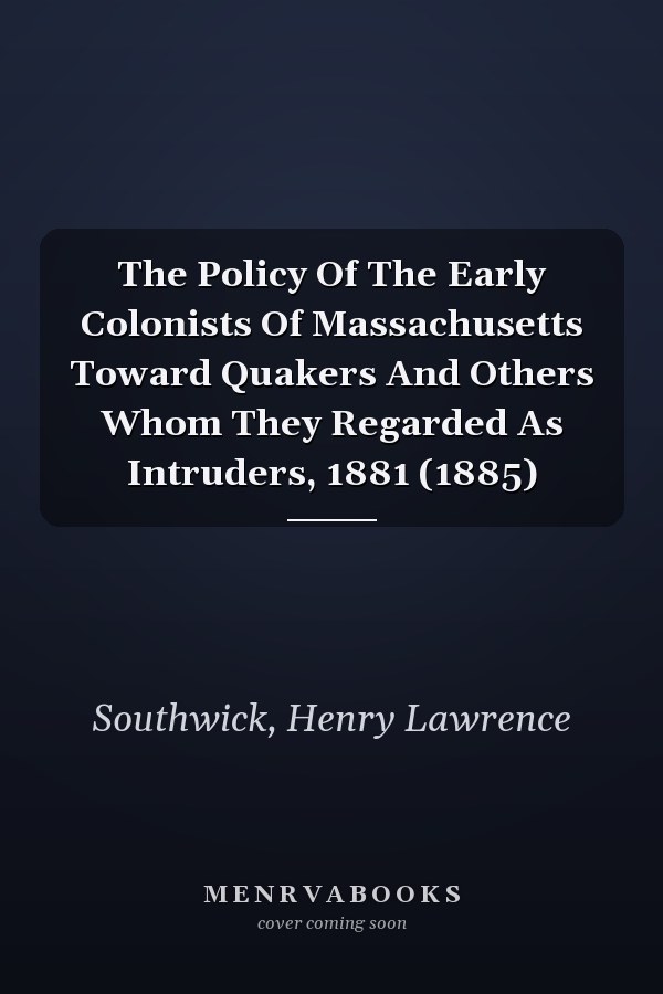 The Policy Of The Early Colonists Of Massachusetts Toward Quakers And Others Whom They Regarded As Intruders, 1881 (1885)