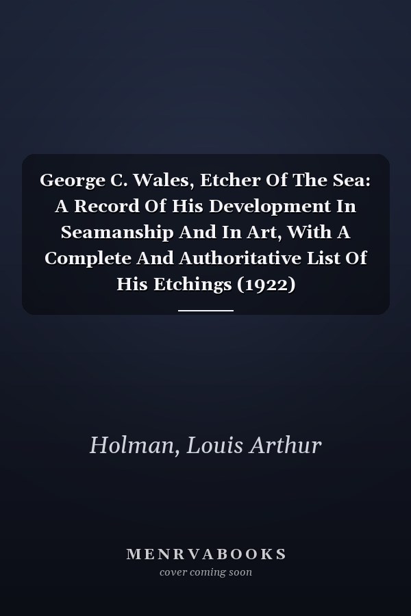 George C. Wales, Etcher Of The Sea: A Record Of His Development In Seamanship And In Art, With A Complete And Authoritative List Of His Etchings (1922)