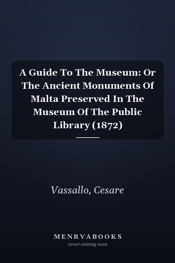 A Guide To The Museum: Or The Ancient Monuments Of Malta Preserved In The Museum Of The Public Library (1872)