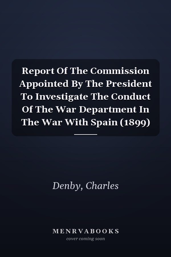 Report Of The Commission Appointed By The President To Investigate The Conduct Of The War Department In The War With Spain (1899)