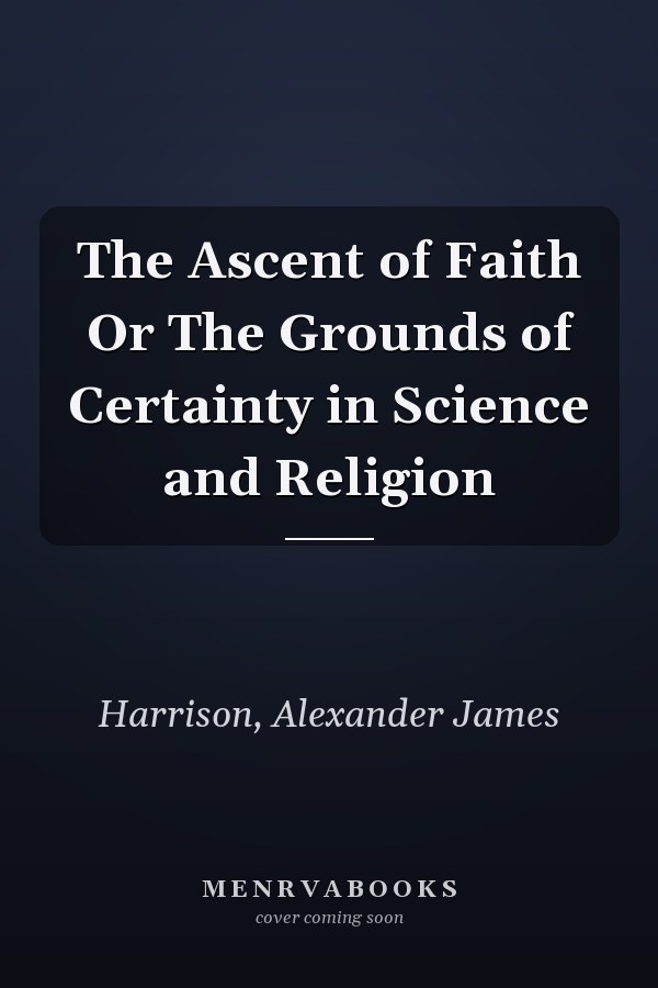 The Ascent of Faith Or The Grounds of Certainty in Science and Religion