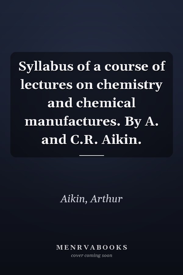 Syllabus of a course of lectures on chemistry and chemical manufactures. By A. and C.R. Aikin.