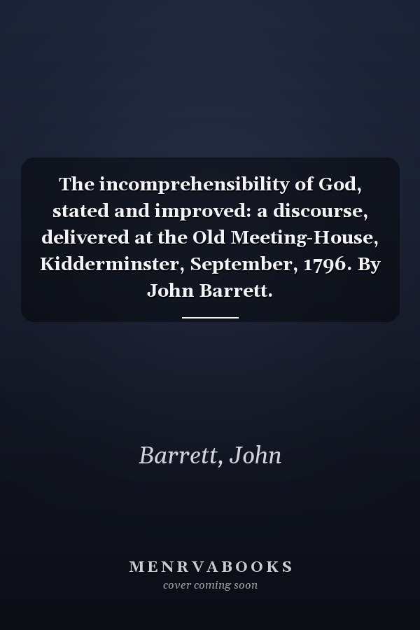 The incomprehensibility of God, stated and improved: a discourse, delivered at the Old Meeting-House, Kidderminster, September, 1796. By John Barrett.