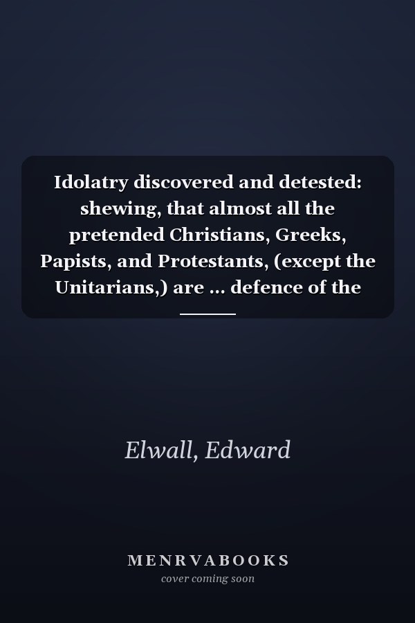 Idolatry discovered and detested: shewing, that almost all the pretended Christians, Greeks, Papists, and Protestants, (except the Unitarians,) are ... defence of the sacred Ten Commandments of God
