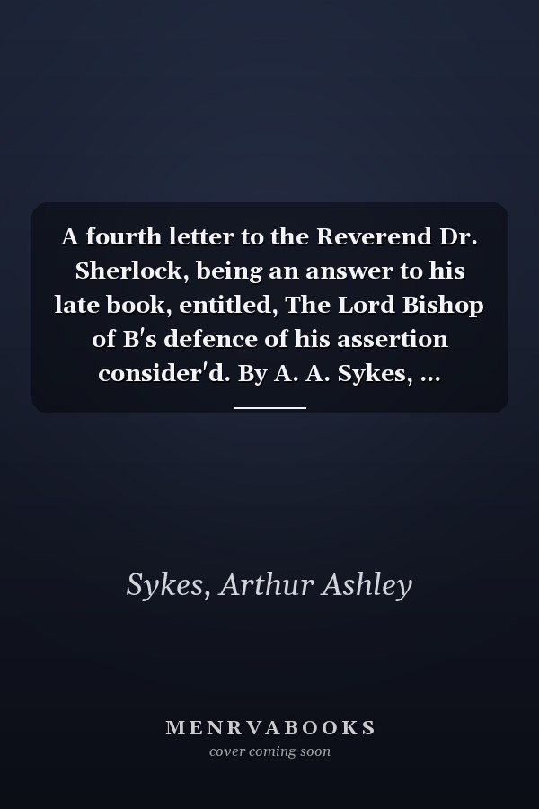 A fourth letter to the Reverend Dr. Sherlock, being an answer to his late book, entitled, The Lord Bishop of B's defence of his assertion consider'd. By A. A. Sykes, ...