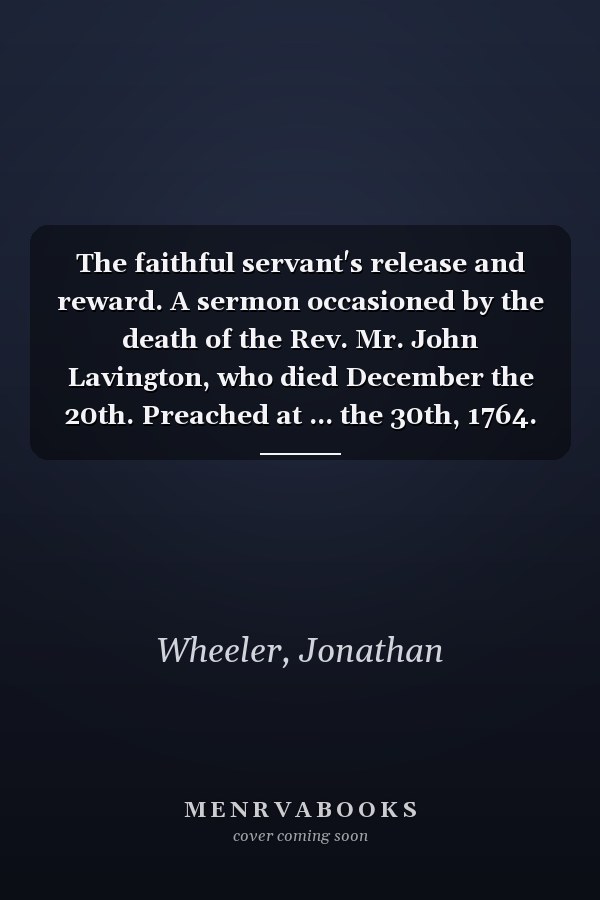 The faithful servant's release and reward. A sermon occasioned by the death of the Rev. Mr. John Lavington, who died December the 20th. Preached at ... the 30th, 1764. By Jonathan Wheeler. ...