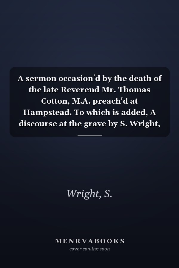 A sermon occasion'd by the death of the late Reverend Mr. Thomas Cotton, M.A. preach'd at Hampstead. To which is added, A discourse at the grave by S. Wright, D.D.