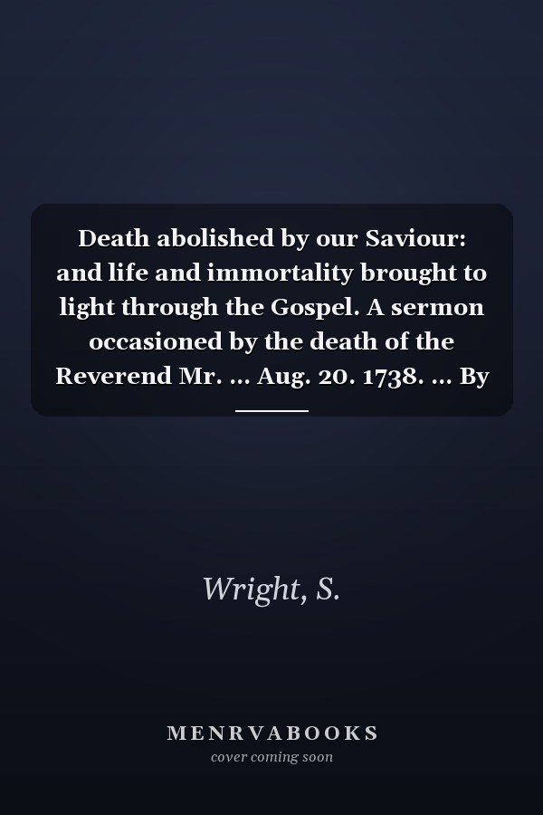 Death abolished by our Saviour: and life and immortality brought to light through the Gospel. A sermon occasioned by the death of the Reverend Mr. ... Aug. 20. 1738. ... By Samuel Wright, D.D. ...