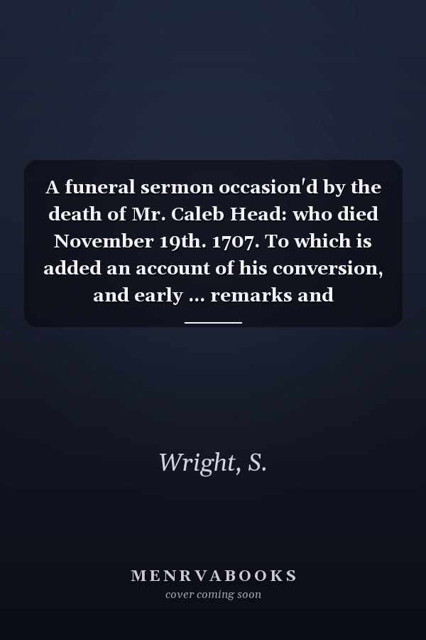 A funeral sermon occasion'd by the death of Mr. Caleb Head: who died November 19th. 1707. To which is added an account of his conversion, and early ... remarks and observations. ... By S. Wright.