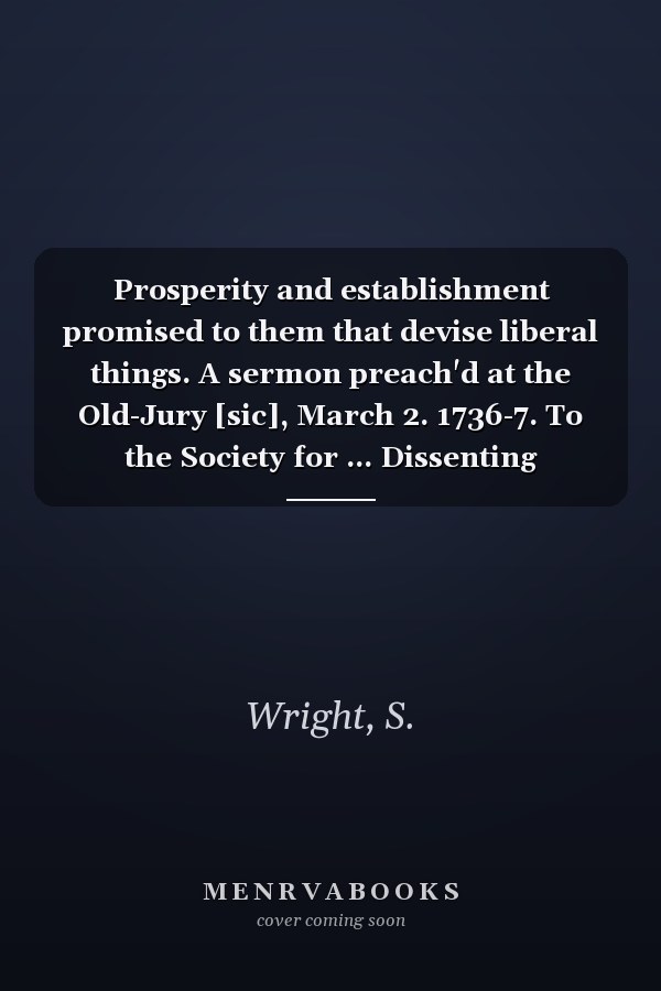Prosperity and establishment promised to them that devise liberal things. A sermon preach'd at the Old-Jury [sic], March 2. 1736-7. To the Society for ... Dissenting Ministers. By Samuel Wright, ...