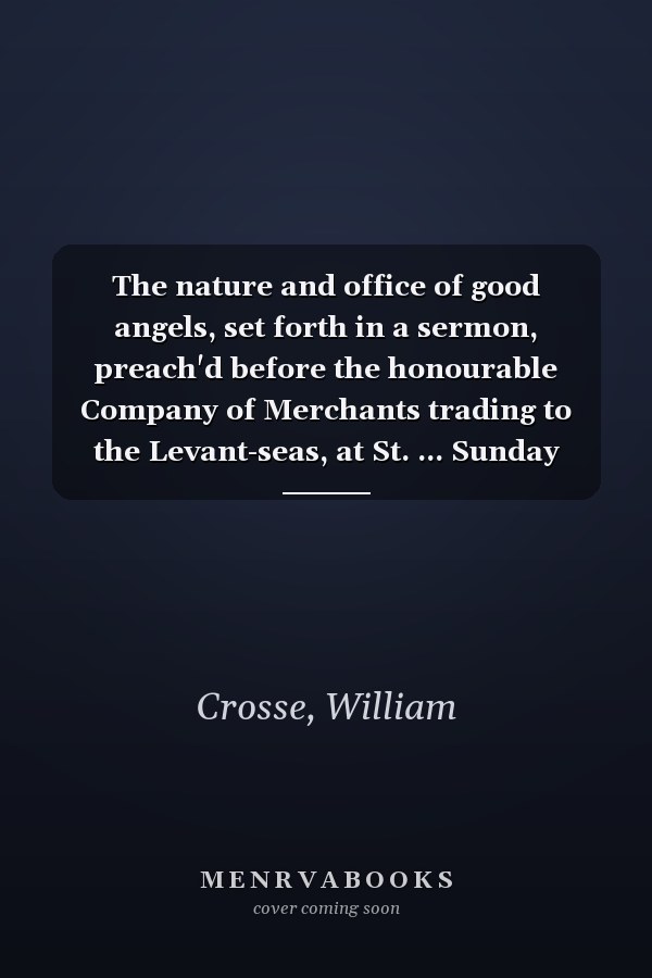 The nature and office of good angels, set forth in a sermon, preach'd before the honourable Company of Merchants trading to the Levant-seas, at St. ... Sunday Dec. 14, 1712. By William Crosse, ...