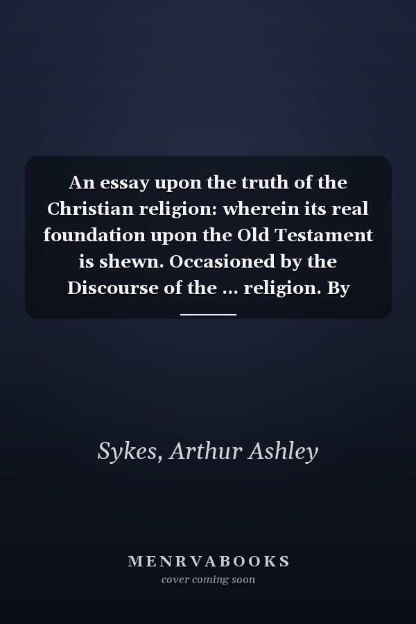 An essay upon the truth of the Christian religion: wherein its real foundation upon the Old Testament is shewn. Occasioned by the Discourse of the ... religion. By Arthur Ashley Sykes, M.A. ...