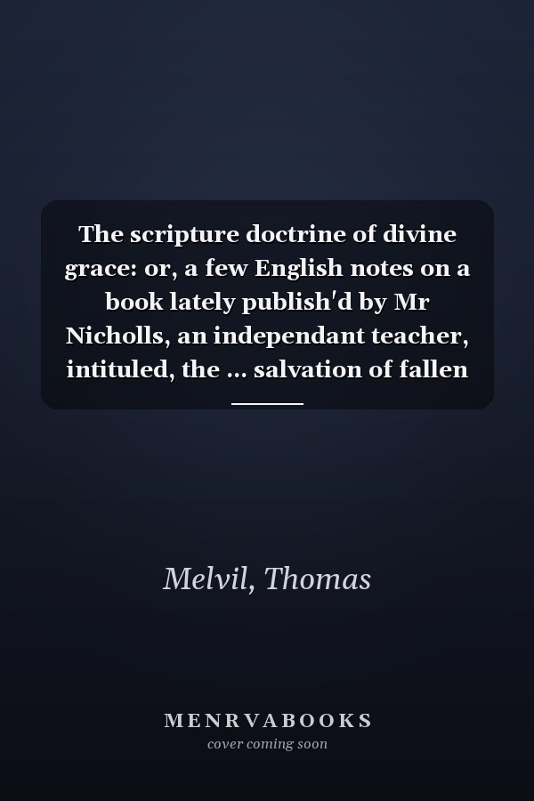 The scripture doctrine of divine grace: or, a few English notes on a book lately publish'd by Mr Nicholls, an independant teacher, intituled, the ... salvation of fallen man.' By T. Melvil, ...