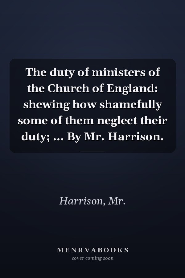 The duty of ministers of the Church of England: shewing how shamefully some of them neglect their duty; ... By Mr. Harrison.
