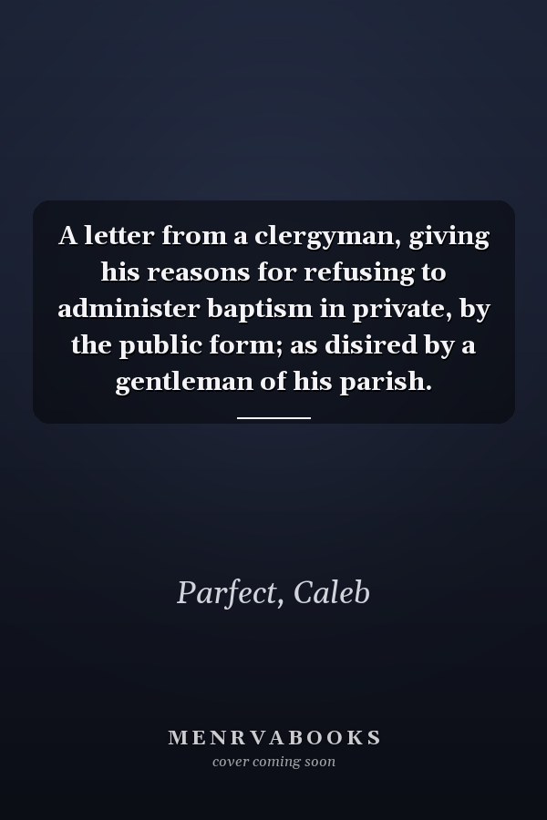 A letter from a clergyman, giving his reasons for refusing to administer baptism in private, by the public form; as disired by a gentleman of his parish.