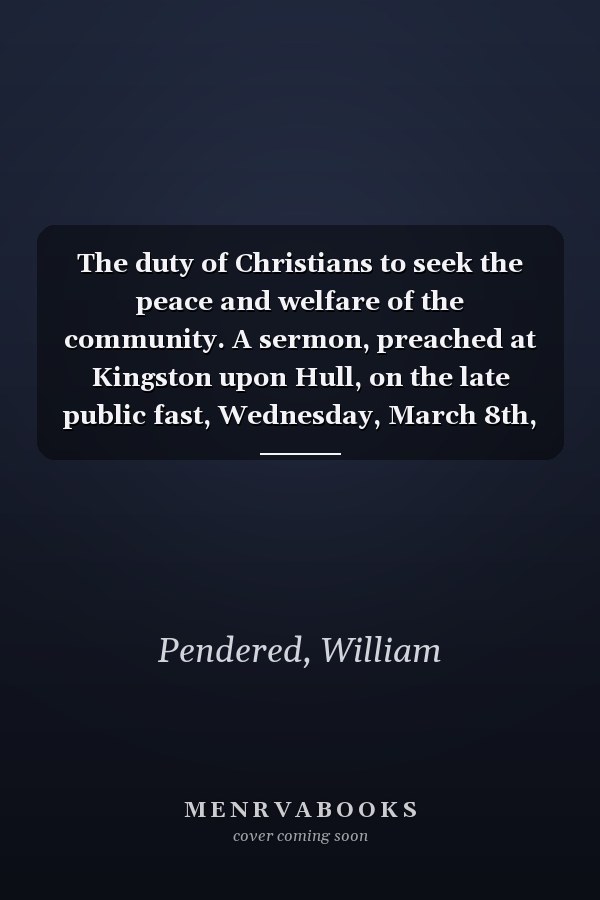 The duty of Christians to seek the peace and welfare of the community. A sermon, preached at Kingston upon Hull, on the late public fast, Wednesday, March 8th, 1797, by William Pendered.